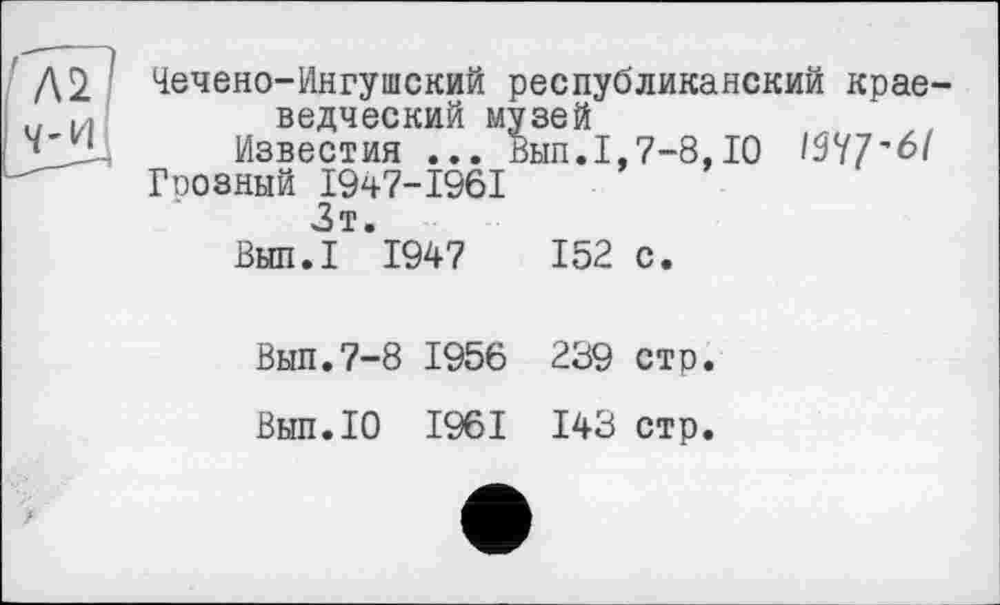 ﻿Чечено-Ингушский республиканский краеведческий музей
Известия ... Вып.1,7-8,10 Wf'61
Грозный 1947-1961
Зт.
Вып.1 1947	152 с.
Вып.7-8 1956 239 сто.
Вып.10 1961 143 стр.